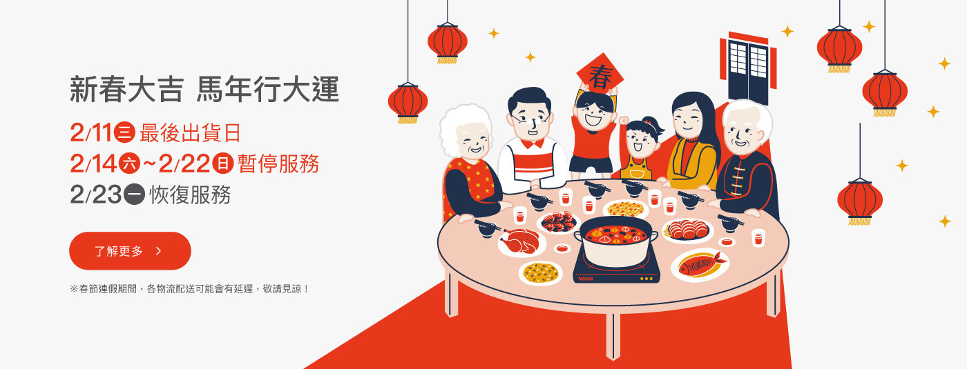 馬年快樂！2/12(四)為最後出貨時間，敬請提早訂購 ！2/14(六)~2/22(日)春節連假暫停服務，將於2/23(一)恢復服務