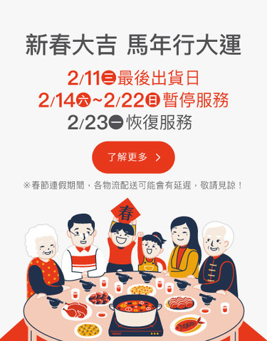 馬年快樂！2/12(四)為最後出貨時間，敬請提早訂購 ！2/14(六)~2/22(日)春節連假暫停服務，將於2/23(一)恢復服務